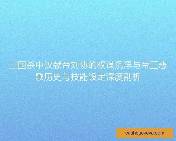 三国杀中汉献帝刘协的权谋沉浮与帝王悲歌历史与技能设定深度剖析