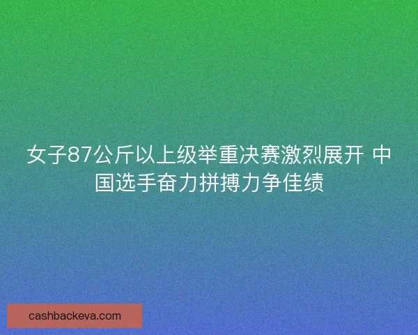 女子87公斤以上级举重决赛激烈展开 中国选手奋力拼搏力争佳绩