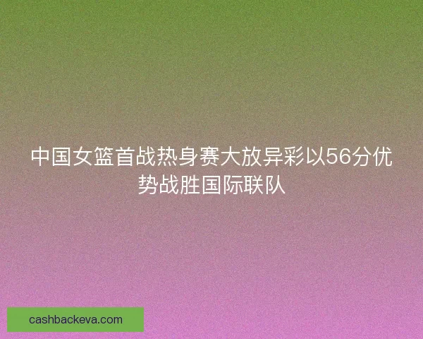 中国女篮首战热身赛大放异彩以56分优势战胜国际联队